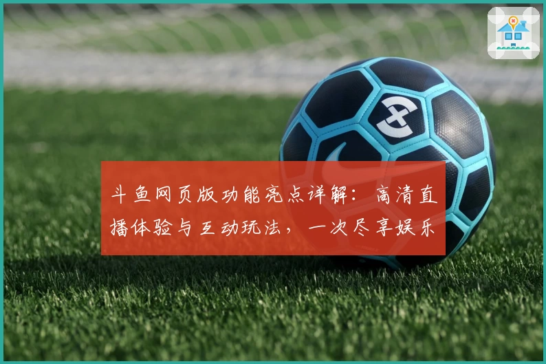 斗鱼网页版功能亮点详解：高清直播体验与互动玩法，一次尽享娱乐与社交新方式