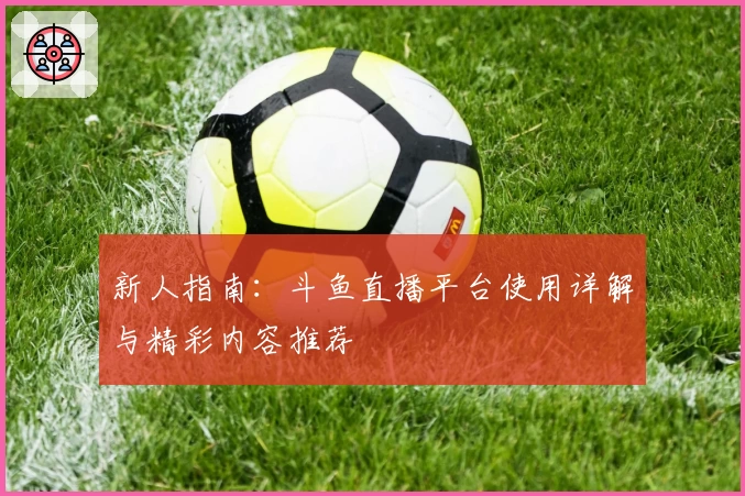 新人指南：斗鱼直播平台使用详解与精彩内容推荐