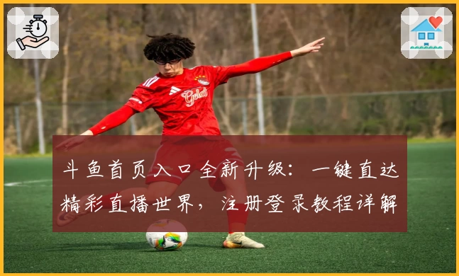 斗鱼首页入口全新升级：一键直达精彩直播世界，注册登录教程详解与必看功能亮点