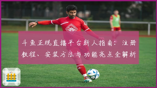 斗鱼正规直播平台新人指南：注册教程、安装方法与功能亮点全解析
