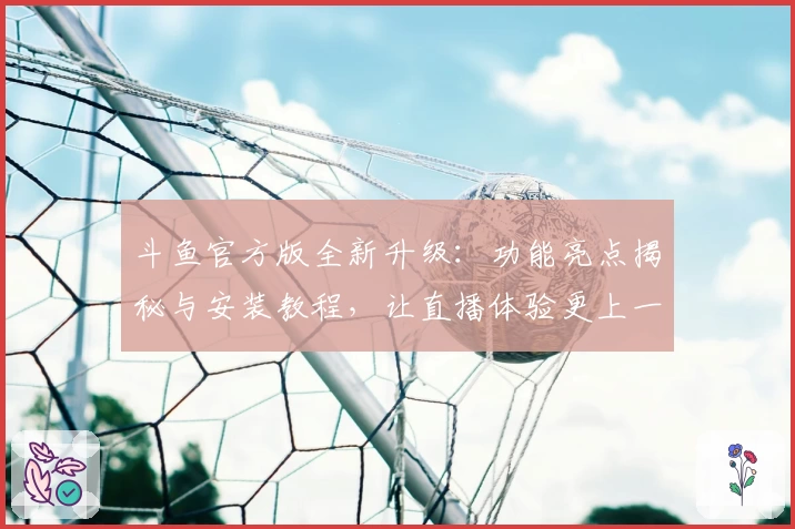 斗鱼官方版全新升级：功能亮点揭秘与安装教程，让直播体验更上一层楼