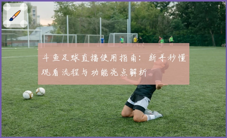 斗鱼足球直播使用指南：新手秒懂观看流程与功能亮点解析