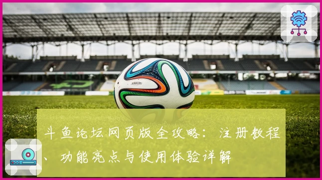 斗鱼论坛网页版全攻略：注册教程、功能亮点与使用体验详解