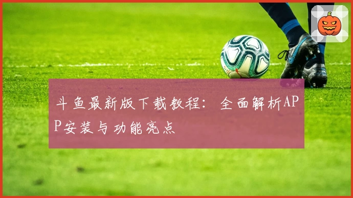 斗鱼最新版下载教程：全面解析APP安装与功能亮点